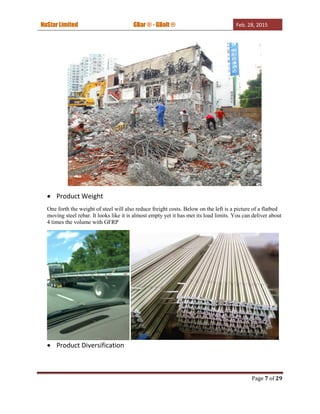 NuStar Limited GBar ® - GBolt ® Feb. 28, 2015
Page 7 of 29
 Product Weight
One forth the weight of steel will also reduce freight costs. Below on the left is a picture of a flatbed
moving steel rebar. It looks like it is almost empty yet it has met its load limits. You can deliver about
4 times the volume with GFRP
 Product Diversification
 