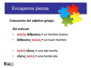 Encajamos piezas
Colocación del adjetivo griego:
Sin artículo
• kaloj a)/nqrwpoj = un hombre bueno
• a)/nqrwpoj kalo/j = un buen hombre
• kalh nh=soj = una isla bonita
• nh=soj kalh/ = una bonita isla
 