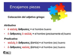 Encajamos piezas
Atributiva
• o( kaloj a)/nqrwpoj = el hombre bueno
• o( a)/nqrwpoj o( kaloj = el hombre (precisamente el) bueno
Predicativa
• kalo/j o( a)/nqrwpoj (e)sti/n) = el hombre (es) bueno
• o( a)/nqrwpoj kalo/j (e)stin) = el hombre (es) bueno
Colocación del adjetivo griego:
 