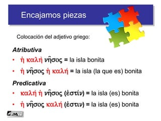 Encajamos piezas
Colocación del adjetivo griego:
Atributiva
• h( kalh nh=soj = la isla bonita
• h( nh=soj h( kalh/ = la isla (la que es) bonita
Predicativa
• kalh/ h( nh=soj (e)sti/n) = la isla (es) bonita
• h( nh=soj kalh/ (e)stin) = la isla (es) bonita
 