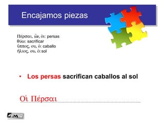 Encajamos piezas
• Los persas sacrifican caballos al sol
…………………………………………………………………………….Oi( Pe/rsai
Pe/rsai, w=n, o(i: persas
qu/w: sacrificar
i(/ppoj, ou, o(: caballo
h(/lioj, ou, o(: sol
 