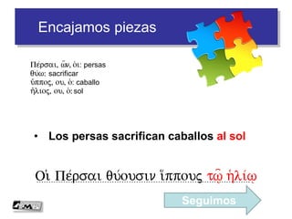 Encajamos piezas
• Los persas sacrifican caballos al sol
…………………………………………………………………………….Oi( Pe/rsai qu/ousin i(/ppouj t%= h(li/%
Pe/rsai, w=n, o(i: persas
qu/w: sacrificar
i(/ppoj, ou, o(: caballo
h(/lioj, ou, o(: sol
Seguimos
 