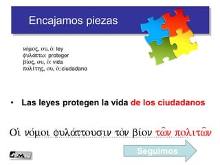 Encajamos piezas
• Las leyes protegen la vida de los ciudadanos
…………………………………………………………………………….Oi( no/moi fula/ttousi ton bi/on tw=n politw=n
no/moj, ou, o(: ley
fula/ttw: proteger
bi/oj, ou, o(: vida
poli/thj, ou, o(: ciudadano
Seguimos
 