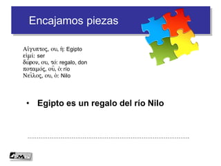 Encajamos piezas
• Egipto es un regalo del río Nilo
…………………………………………………………………………….
Ai)/guptoj, ou, h(: Egipto
ei)mi/: ser
dw=ron, ou, to/: regalo, don
potamo/j, ou=, o(: río
Nei=loj, ou, o(: Nilo
 