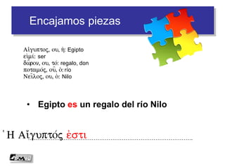 Encajamos piezas
• Egipto es un regalo del río Nilo
…………………………………………………………………………….(H Ai)/gupto/j e)sti
Ai)/guptoj, ou, h(: Egipto
ei)mi/: ser
dw=ron, ou, to/: regalo, don
potamo/j, ou=, o(: río
Nei=loj, ou, o(: Nilo
 