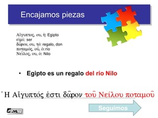Encajamos piezas
• Egipto es un regalo del río Nilo
…………………………………………………………………………….(H Ai)/gupto/j e)sti dw=ron tou= Nei/lou potamou=
Ai)/guptoj, ou, h(: Egipto
ei)mi/: ser
dw=ron, ou, to/: regalo, don
potamo/j, ou=, o(: río
Nei=loj, ou, o(: Nilo
Seguimos
 