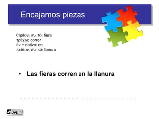 Encajamos piezas
• Las fieras corren en la llanura
…………………………………………………………………………….
qhri/on, ou, to/: fiera
tre/xw: correr
e)n + dativo: en
pedi/on, ou, to/: llanura
 