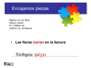 Encajamos piezas
• Las fieras corren en la llanura
…………………………………………………………………………….Ta qhri/a tre/xei
qhri/on, ou, to/: fiera
tre/xw: correr
e)n + dativo: en
pedi/on, ou, to/: llanura
 