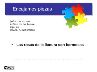 Encajamos piezas
• Las rosas de la llanura son hermosas
…………………………………………………………………………….
r(o/don, ou, to/: rosa
pedi/on, ou, to/: llanura
ei)mi/: en
kalo/j, h/, o/n: hermoso
 
