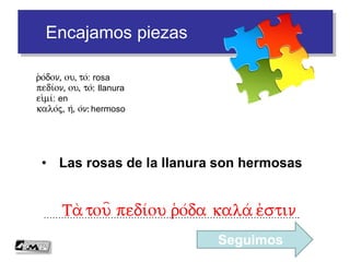 Encajamos piezas
• Las rosas de la llanura son hermosas
…………………………………………………………………………….Ta r(o/da
r(o/don, ou, to/: rosa
pedi/on, ou, to/: llanura
ei)mi/: en
kalo/j, h/, o/n: hermoso
 