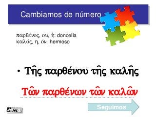 Cambiamos de número
• Th=j parqe/nou th=j kalh=j
…………………………………………………………………………….
parqe/noj, ou, h(: doncella
kalo/j, h, o/n: hermoso
Tw=n parqe/nwn tw=n kalw=n
Seguimos
 