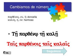 Cambiamos de número
• Tv= parqe/n% tv= kalv=
…………………………………………………………………………….
parqe/noj, ou, h(: doncella
kalo/j, h, o/n: hermoso
Tai=j parqe/noij tai=j kalai=j
Seguimos
 