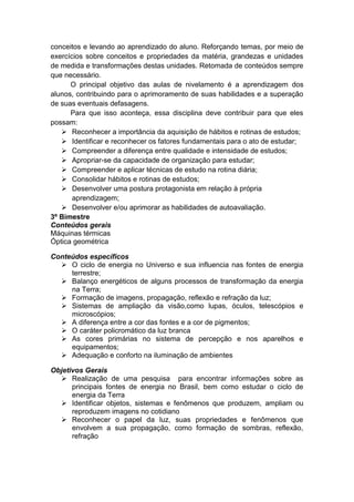 conceitos e levando ao aprendizado do aluno. Reforçando temas, por meio de
exercícios sobre conceitos e propriedades da matéria, grandezas e unidades
de medida e transformações destas unidades. Retomada de conteúdos sempre
que necessário.
O principal objetivo das aulas de nivelamento é a aprendizagem dos
alunos, contribuindo para o aprimoramento de suas habilidades e a superação
de suas eventuais defasagens.
Para que isso aconteça, essa disciplina deve contribuir para que eles
possam:
 Reconhecer a importância da aquisição de hábitos e rotinas de estudos;
 Identificar e reconhecer os fatores fundamentais para o ato de estudar;
 Compreender a diferença entre qualidade e intensidade de estudos;
 Apropriar-se da capacidade de organização para estudar;
 Compreender e aplicar técnicas de estudo na rotina diária;
 Consolidar hábitos e rotinas de estudos;
 Desenvolver uma postura protagonista em relação à própria
aprendizagem;
 Desenvolver e/ou aprimorar as habilidades de autoavaliação.
3º Bimestre
Conteúdos gerais
Máquinas térmicas
Óptica geométrica
Conteúdos específicos
 O ciclo de energia no Universo e sua influencia nas fontes de energia
terrestre;
 Balanço energéticos de alguns processos de transformação da energia
na Terra;
 Formação de imagens, propagação, reflexão e refração da luz;
 Sistemas de ampliação da visão,como lupas, óculos, telescópios e
microscópios;
 A diferença entre a cor das fontes e a cor de pigmentos;
 O caráter policromático da luz branca
 As cores primárias no sistema de percepção e nos aparelhos e
equipamentos;
 Adequação e conforto na iluminação de ambientes
Objetivos Gerais
 Realização de uma pesquisa para encontrar informações sobre as
principais fontes de energia no Brasil, bem como estudar o ciclo de
energia da Terra
 Identificar objetos, sistemas e fenômenos que produzem, ampliam ou
reproduzem imagens no cotidiano
 Reconhecer o papel da luz, suas propriedades e fenômenos que
envolvem a sua propagação, como formação de sombras, reflexão,
refração
 