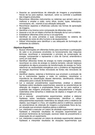  Associar as características de obtenção de imagens a propriedades
físicas da luz para explicar, reproduzir, variar ou controlar a qualidade
das imagens produzidas
 Reconhecer diferentes instrumentos ou sistemas que servem para ver,
melhorar e ampliar a visão, como olhos, óculos, lupas, telescópios,
microscópios, etc., visando à sua utilização adequada
 Reconhecer aspectos e influências culturais nas formas de apreciação
de imagens,
 Identificar a luz branca como composição de diferentes cores
 Associar a cor de um objeto a formas de interação da luz com a matéria
 Estabelecer diferentes entre cor-luz e cor-pigmento
 Identificar as cores primárias e suas composições no sistema de
percepção de cores do olho humano e de equipamentos
 Utilizar informações para identificar o uso adequado de iluminação em
ambientes do cotidiano.
Objetivos Específicos
 Buscar informações em diferentes fontes para reconhecer a participação
do calor e os processos envolvidos no funcionamento das máquinas
térmicas; reconhecer e compreender o princípio da conservação de
energia; compreender e representar o ciclo de Carnot, entendendo-o
como um ciclo ideal;
 Identificar diferentes fontes de energia na matriz energética brasileira;
reconhecer os ciclos de energia no sistema terrestre; calcular balanços
energéticos de alguns processos de transformação da energia na Terra;
relacionar as necessidades energéticas com o problema da degradação
da energia discriminar fontes renováveis de fontes não renováveis de
energia;
 Identificar objetos, sistemas e fenômenos que envolvam a produção de
luz e instrumentos ligados a visão no cotidiano; reconhecer a
importância da classificação desses elementos, identificando critérios
adequados para o estudo de fenômenos;
 Ler e executar procedimentos experimentais; analisar e elaborar
hipóteses sobre resultados experimentais; associar as características de
obtenção de imagens a propriedades físicas da luz para explicar a
qualidade das imagens produzidas; utilizar adequadamente a relação
matemática entre tamanhos e distâncias de objetos e imagem em uma
câmara escura
 Ler e executar procedimentos experimentais; analisar e elaborar
hipóteses sobre resultados experimentais; identificar e utilizar
adequadamentea expressão matemática da relação entre a distância de
objetos, sua imagem e o foco, em espelhos planos e esféricos; associar
as características de obtenção de imagens a propriedade física da luz,
em situação que envolvem espelhos planos e esféricos
 Ler, interpretar e executar um roteiro de atividade experimental; elaborar
hipóteses e interpretar resultados de situações experimentais que
envolvam fenômenos de iluminação; escrever relato de procedimento e
observação de um experimento
 Ler, interpretar e executar um roteiro de atividade experimental; elaborar
hipóteses e interpretar resultados de situações experimentais que
 