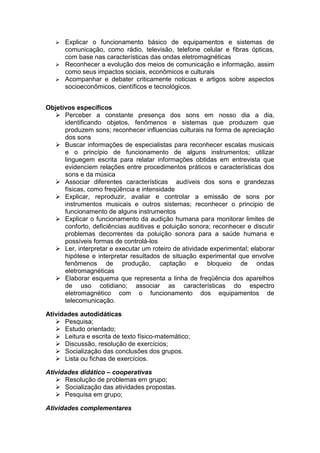  Explicar o funcionamento básico de equipamentos e sistemas de
comunicação, como rádio, televisão, telefone celular e fibras ópticas,
com base nas características das ondas eletromagnéticas
 Reconhecer a evolução dos meios de comunicação e informação, assim
como seus impactos sociais, econômicos e culturais
 Acompanhar e debater criticamente noticias e artigos sobre aspectos
socioeconômicos, científicos e tecnológicos.
Objetivos específicos
 Perceber a constante presença dos sons em nosso dia a dia,
identificando objetos, fenômenos e sistemas que produzem que
produzem sons; reconhecer influencias culturais na forma de apreciação
dos sons
 Buscar informações de especialistas para reconhecer escalas musicais
e o princípio de funcionamento de alguns instrumentos; utilizar
linguegem escrita para relatar informações obtidas em entrevista que
evidenciem relações entre procedimentos práticos e características dos
sons e da música
 Associar diferentes características audíveis dos sons e grandezas
físicas, como freqüência e intensidade
 Explicar, reproduzir, avaliar e controlar a emissão de sons por
instrumentos musicais e outros sistemas; reconhecer o principio de
funcionamento de alguns instrumentos
 Explicar o funcionamento da audição humana para monitorar limites de
conforto, deficiências auditivas e poluição sonora; reconhecer e discutir
problemas decorrentes da poluição sonora para a saúde humana e
possíveis formas de controlá-los
 Ler, interpretar e executar um roteiro de atividade experimental; elaborar
hipótese e interpretar resultados de situação experimental que envolve
fenômenos de produção, captação e bloqueio de ondas
eletromagnéticas
 Elaborar esquema que representa a linha de freqüência dos aparelhos
de uso cotidiano; associar as características do espectro
eletromagnético com o funcionamento dos equipamentos de
telecomunicação.
Atividades autodidáticas
 Pesquisa;
 Estudo orientado;
 Leitura e escrita de texto físico-matemático;
 Discussão, resolução de exercícios;
 Socialização das conclusões dos grupos.
 Lista ou fichas de exercícios.
Atividades didático – cooperativas
 Resolução de problemas em grupo;
 Socialização das atividades propostas.
 Pesquisa em grupo;
Atividades complementares
 