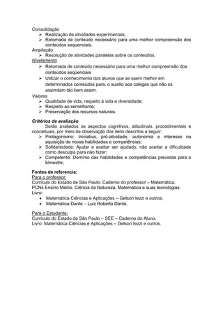 Consolidação
 Realização de atividades experimentais.
 Retomada de conteúdo necessário para uma melhor compreensão dos
conteúdos sequenciais.
Ampliação
 Resolução de atividades paralelas sobre os conteúdos.
Nivelamento
 Retomada de conteúdo necessário para uma melhor compreensão dos
conteúdos seqüenciais
 Utilizar o conhecimento dos alunos que se saem melhor em
determinados conteúdos para, o auxilio aos colegas que não os
assimilam tão bem assim.
Valores
 Qualidade de vida, respeito à vida e diversidade;
 Respeito ao semelhante;
 Preservação dos recursos naturais.
Critérios de avaliação
Serão avaliados os aspectos cognitivos, atitudinais, procedimentais e
conceituais, por meio da observação dos itens descritos a seguir:
 Protagonismo: Iniciativa, pró-atividade, autonomia e interesse na
aquisição de novas habilidades e competências;
 Solidariedade: Ajudar e aceitar ser ajudado, não aceitar a dificuldade
como desculpa para não fazer;
 Competente: Domínio das habilidades e competências previstas para o
bimestre;
Fontes de referencia:
Para o professor:
Currículo do Estado de São Paulo. Caderno do professor – Matemática.
PCNs Ensino Médio. Ciência da Natureza, Matemática e suas tecnologias.
Livro:
 Matemática Ciências e Aplicações – Gelson Iezzi e outros;
 Matemática Dante – Luiz Roberto Dante.
Para o Estudante:
Currículo do Estado de São Paulo – SEE – Caderno do Aluno.
Livro: Matemática Ciências e Aplicações – Gelson Iezzi e outros.
 