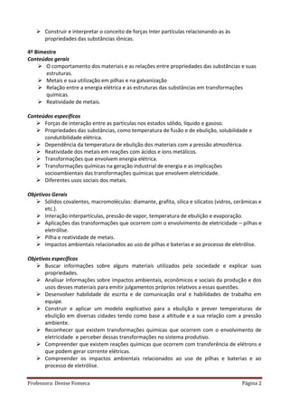 Professora: Denise Fonseca Página 2
 Construir e interpretar o conceito de forças Inter partículas relacionando-as às
propriedades das substâncias iônicas.
4º Bimestre
Conteúdos gerais
 O comportamento dos materiais e as relações entre propriedades das substâncias e suas
estruturas.
 Metais e sua utilização em pilhas e na galvanização
 Relação entre a energia elétrica e as estruturas das substâncias em transformações
químicas.
 Reatividade de metais.
Conteúdos específicos
 Forças de interação entre as partículas nos estados sólido, líquido e gasoso.
 Propriedades das substâncias, como temperatura de fusão e de ebulição, solubilidade e
condutibilidade elétrica.
 Dependência da temperatura de ebulição dos materiais com a pressão atmosférica.
 Reatividade dos metais em reações com ácidos e íons metálicos.
 Transformações que envolvem energia elétrica.
 Transformações químicas na geração industrial de energia e as implicações
socioambientais das transformações químicas que envolvem eletricidade.
 Diferentes usos sociais dos metais.
Objetivos Gerais
 Sólidos covalentes, macromoléculas: diamante, grafita, sílica e silicatos (vidros, cerâmicas e
etc.).
 Interação interpartículas, pressão de vapor, temperatura de ebulição e evaporação.
 Aplicações das transformações que ocorrem com o envolvimento de eletricidade – pilhas e
eletrólise.
 Pilha e reatividade de metais.
 Impactos ambientais relacionados ao uso de pilhas e baterias e ao processo de eletrólise.
Objetivos específicos
 Buscar informações sobre alguns materiais utilizados pela sociedade e explicar suas
propriedades.
 Analisar informações sobre impactos ambientais, econômicos e sociais da produção e dos
usos desses materiais para emitir julgamentos próprios relativos a essas questões.
 Desenvolver habilidade de escrita e de comunicação oral e habilidades de trabalho em
equipe.
 Construir e aplicar um modelo explicativo para a ebulição e prever temperaturas de
ebulição em diversas cidades tendo como base a altitude e a sua relação com a pressão
ambiente.
 Reconhecer que existem transformações químicas que ocorrem com o envolvimento de
eletricidade e perceber dessas transformações no sistema produtivo.
 Compreender que existem reações químicas que ocorrem com transferência de elétrons e
que podem gerar corrente elétricas.
 Compreender os impactos ambientais relacionados ao uso de pilhas e baterias e ao
processo de eletrólise.
 