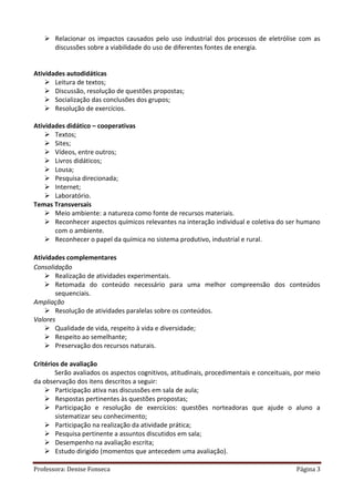 Professora: Denise Fonseca Página 3
 Relacionar os impactos causados pelo uso industrial dos processos de eletrólise com as
discussões sobre a viabilidade do uso de diferentes fontes de energia.
Atividades autodidáticas
 Leitura de textos;
 Discussão, resolução de questões propostas;
 Socialização das conclusões dos grupos;
 Resolução de exercícios.
Atividades didático – cooperativas
 Textos;
 Sites;
 Vídeos, entre outros;
 Livros didáticos;
 Lousa;
 Pesquisa direcionada;
 Internet;
 Laboratório.
Temas Transversais
 Meio ambiente: a natureza como fonte de recursos materiais.
 Reconhecer aspectos químicos relevantes na interação individual e coletiva do ser humano
com o ambiente.
 Reconhecer o papel da química no sistema produtivo, industrial e rural.
Atividades complementares
Consolidação
 Realização de atividades experimentais.
 Retomada do conteúdo necessário para uma melhor compreensão dos conteúdos
sequenciais.
Ampliação
 Resolução de atividades paralelas sobre os conteúdos.
Valores
 Qualidade de vida, respeito à vida e diversidade;
 Respeito ao semelhante;
 Preservação dos recursos naturais.
Critérios de avaliação
Serão avaliados os aspectos cognitivos, atitudinais, procedimentais e conceituais, por meio
da observação dos itens descritos a seguir:
 Participação ativa nas discussões em sala de aula;
 Respostas pertinentes às questões propostas;
 Participação e resolução de exercícios: questões norteadoras que ajude o aluno a
sistematizar seu conhecimento;
 Participação na realização da atividade prática;
 Pesquisa pertinente a assuntos discutidos em sala;
 Desempenho na avaliação escrita;
 Estudo dirigido (momentos que antecedem uma avaliação).
 
