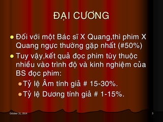 3October 31, 2014
ÑAÏI CÖÔNG
 Ñoái vôùi moät Baùc só X Quang,thì phim X
Quang ngöïc thöôøng gaëp nhaát (#50%)
 Tuy vaäy,keát quaû ñoïc phim tuøy thuoäc
nhieàu vaøo trình ñoä vaø kinh nghieäm cuûa
BS ñoïc phim:
Tyû leä AÂm tính giaû # 15-30%.
Tyû leä Döông tính giaû # 1-15%.
 