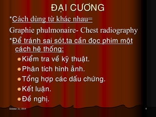 4October 31, 2014
ÑAÏI CÖÔNG
*Cách dùng từ khác nhau=
Graphie phulmonaire- Chest radiography
*Ñeå traùnh sai soùt,ta caàn ñoïc phim moät
caùch heä thoáng:
Kieåm tra veà kyõ thuaät.
Phaân tích hình aûnh.
Toång hôïp caùc daáu chöùng.
Keát luaän.
Ñeà nghò.
 