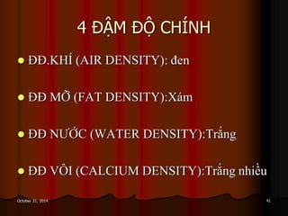 4 ĐẬM ĐỘ CHÍNH
 ĐĐ.KHÍ (AIR DENSITY): đen
 ĐĐ MỠ (FAT DENSITY):Xám
 ĐĐ NƯỚC (WATER DENSITY):Trắng
 ĐĐ VÔI (CALCIUM DENSITY):Trắng nhiều
41October 31, 2014
 