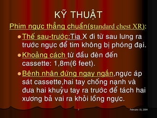 7 February 10, 2004
KYÕ THUAÄT
Phim ngöïc thaúng chuaån(standard chest XR):
Theá sau-tröôùc:Tia X ñi töø sau löng ra
tröôùc ngöïc ñeå tim khoâng bò phoùng ñaïi.
Khoaûng caùch töø ñaàu ñeøn ñeán
cassette: 1,8m(6 feet).
Beänh nhaân ñöùng ngay ngaén,ngöïc aùp
saùt cassette,hai tay choáng naïnh vaø
ñöa hai khuyûu tay ra tröôùc ñeå taùch hai
xöông baû vai ra khoûi loàng ngöïc.
 