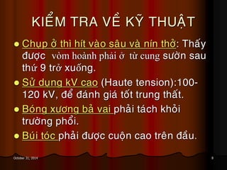 8October 31, 2014
KIEÅM TRA VEÀ KYÕ THUAÄT
 Chuïp ôû thì hít vaøo saâu vaø nín thôû: Thaáy
ñöôïc vòm hoành phải ở từ cung söôøn sau
thứ 9 trở xuống.
 Söû duïng kV cao (Haute tension):100-
120 kV, ñeå ñaùnh giaù toát trung thaát.
 Boùng xöông baû vai phaûi taùch khoûi
tröôøng phoåi.
 Buùi toùc phaûi ñöôïc cuoän cao treân ñaàu.
 