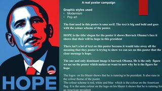 A real poster campaign
Graphic styles used
• Modernism
• Pop art
The font used in this poster is sanz serif. The text is big and bold and goes
with the colour scheme of the poster.
HOPE is the title/ slogan for the poster it shows Barrack Obama’s face it
shows that their will be hope in this president
There isn't a lot of text on this poster because it would take away all the
meaning that they poster is trying to show we can see on this poster that the
clear message is hope.
The one and only dominant image is barrack Obama. He is the only figure
we see on the poster which makes us want to now why he is the figure for
hope
The logos on his blazer shows that he is running to be president. It also runs in
the colour theme of the poster.
The colour scheme is red, white and blue which is the colour on the American
flag. It is the same colour on the logo on his blazer it shows that he is running for
an American president
 