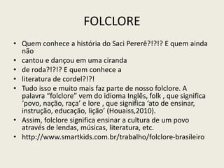 FOLCLORE
• Quem conhece a história do Saci Pererê?!?!? E quem ainda
não
• cantou e dançou em uma ciranda
• de roda?!?!? E quem conhece a
• literatura de cordel?!?!
• Tudo isso e muito mais faz parte de nosso folclore. A
palavra “folclore” vem do idioma Inglês, folk , que significa
‘povo, nação, raça’ e lore , que significa ‘ato de ensinar,
instrução, educação, lição’ (Houaiss,2010).
• Assim, folclore significa ensinar a cultura de um povo
através de lendas, músicas, literatura, etc.
• http://www.smartkids.com.br/trabalho/folclore-brasileiro
 