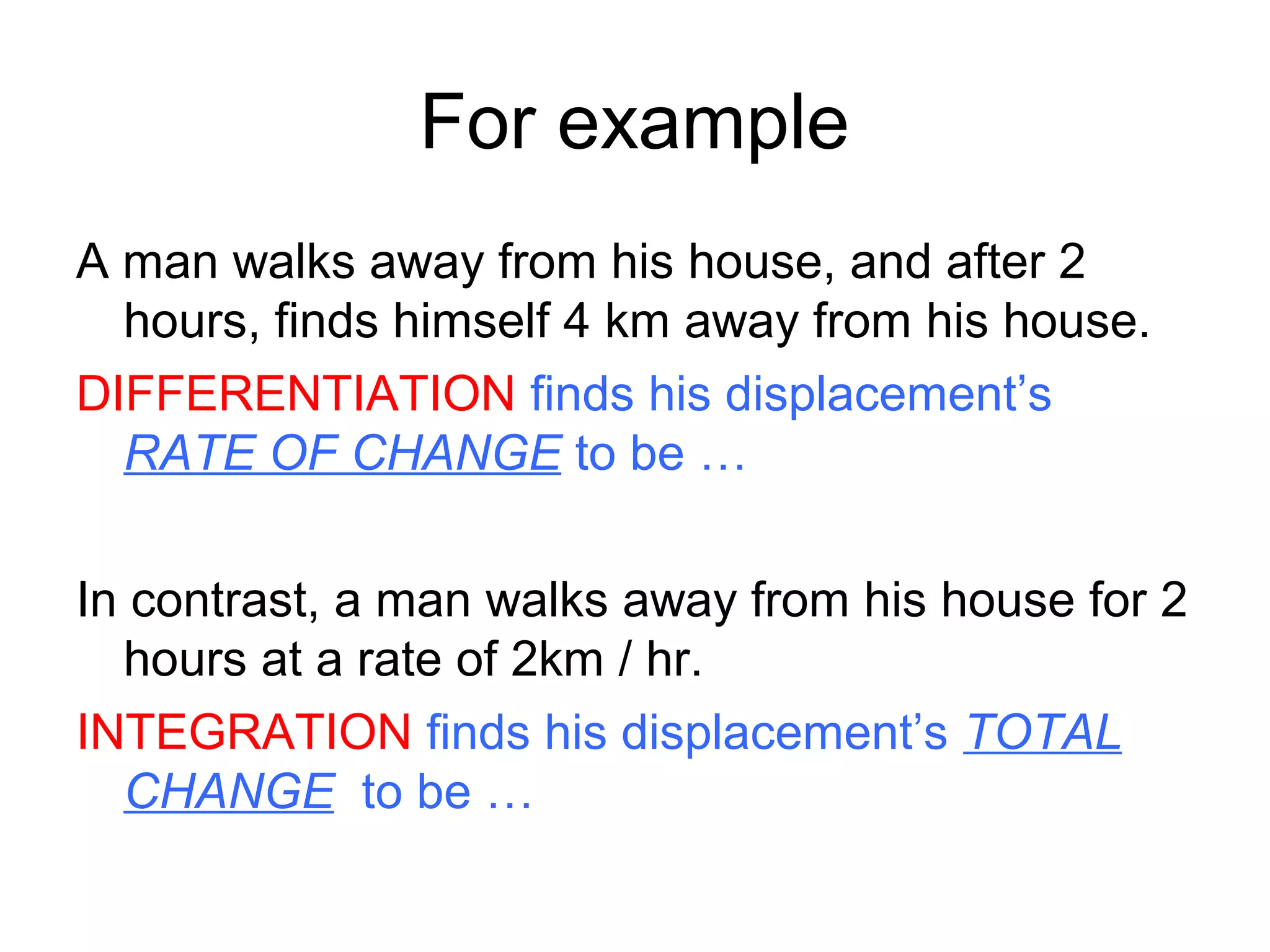For example
A man walks away from his house, and after 2
hours, finds himself 4 km away from his house.
DIFFERENTIATION finds his displacement’s
RATE OF CHANGE to be …
In contrast, a man walks away from his house for 2
hours at a rate of 2km / hr.
INTEGRATION finds his displacement’s TOTAL
CHANGE to be …
 