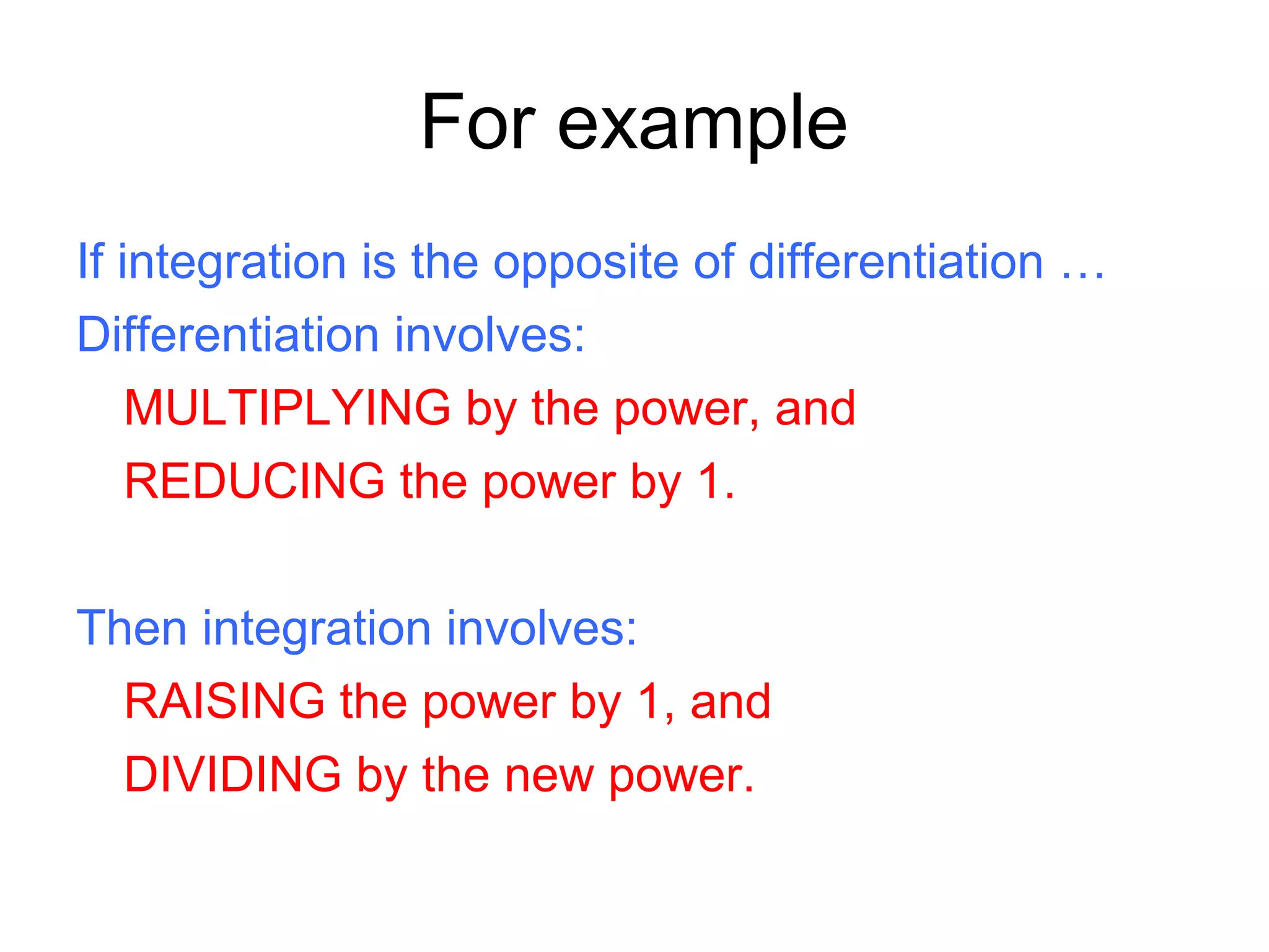 For example
If integration is the opposite of differentiation …
Differentiation involves:
MULTIPLYING by the power, and
REDUCING the power by 1.
Then integration involves:
RAISING the power by 1, and
DIVIDING by the new power.
 