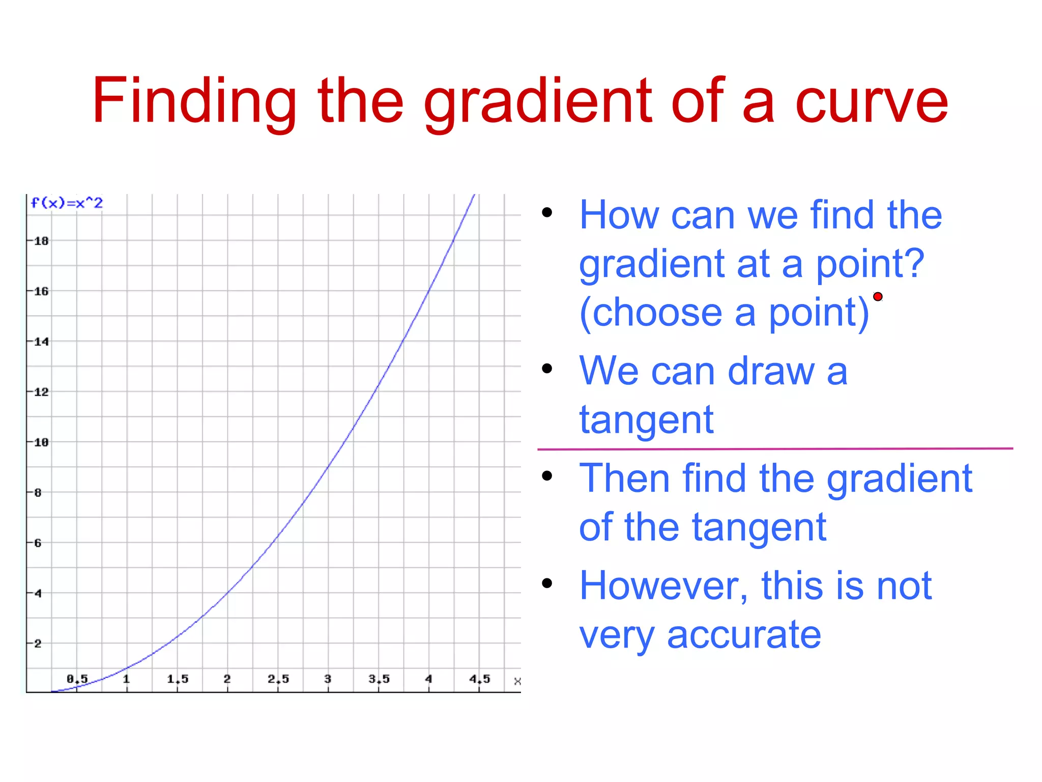 Finding the gradient of a curve
• How can we find the
gradient at a point?
(choose a point)
• We can draw a
tangent
• Then find the gradient
of the tangent
• However, this is not
very accurate
 
