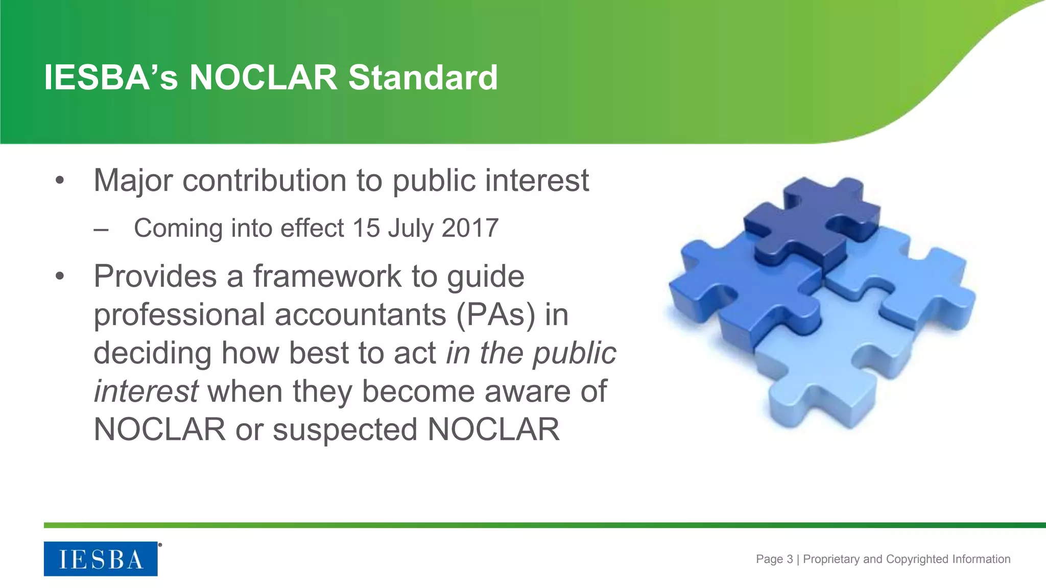 Page 3 | Proprietary and Copyrighted Information
IESBA’s NOCLAR Standard
• Major contribution to public interest
– Coming into effect 15 July 2017
• Provides a framework to guide
professional accountants (PAs) in
deciding how best to act in the public
interest when they become aware of
NOCLAR or suspected NOCLAR
 