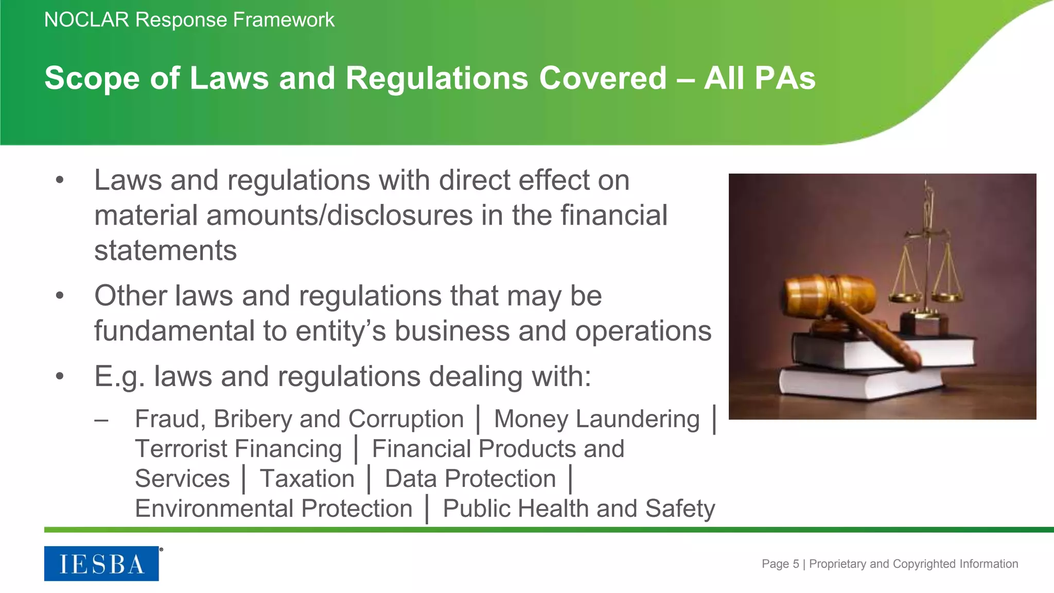 Page 5 | Proprietary and Copyrighted Information
Scope of Laws and Regulations Covered – All PAs
• Laws and regulations with direct effect on
material amounts/disclosures in the financial
statements
• Other laws and regulations that may be
fundamental to entity’s business and operations
• E.g. laws and regulations dealing with:
– Fraud, Bribery and Corruption │ Money Laundering │
Terrorist Financing │ Financial Products and
Services │ Taxation │ Data Protection │
Environmental Protection │ Public Health and Safety
NOCLAR Response Framework
 