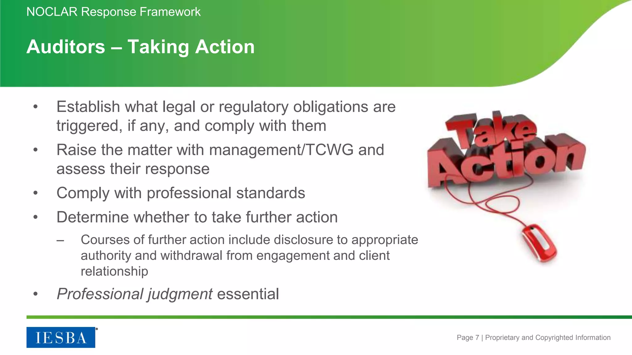 Page 7 | Proprietary and Copyrighted Information
Auditors – Taking Action
• Establish what legal or regulatory obligations are
triggered, if any, and comply with them
• Raise the matter with management/TCWG and
assess their response
• Comply with professional standards
• Determine whether to take further action
– Courses of further action include disclosure to appropriate
authority and withdrawal from engagement and client
relationship
• Professional judgment essential
NOCLAR Response Framework
 