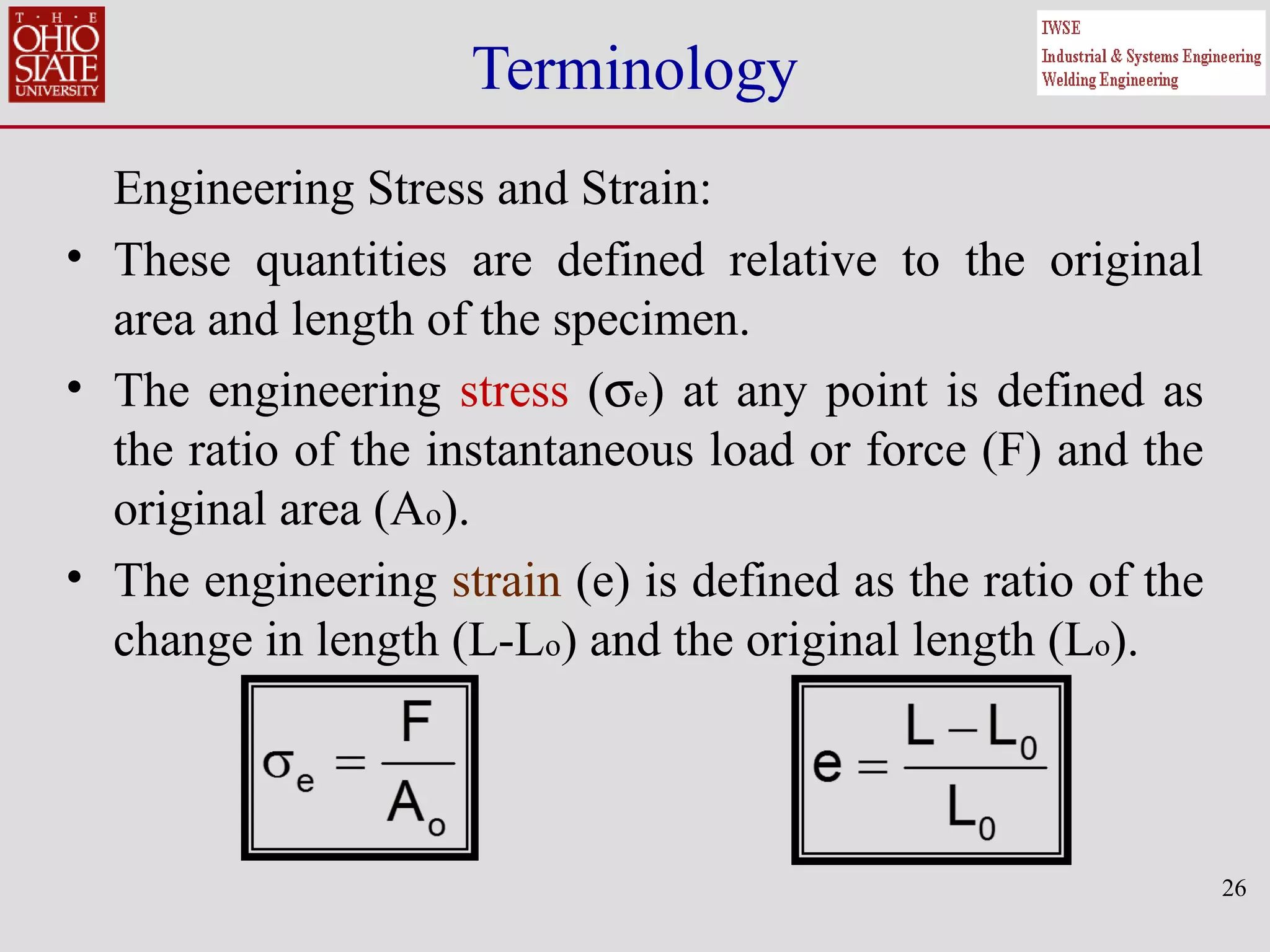 26
Terminology
Engineering Stress and Strain:
• These quantities are defined relative to the original
area and length of the specimen.
• The engineering stress (σe) at any point is defined as
the ratio of the instantaneous load or force (F) and the
original area (Ao).
• The engineering strain (e) is defined as the ratio of the
change in length (L-Lo) and the original length (Lo).
 