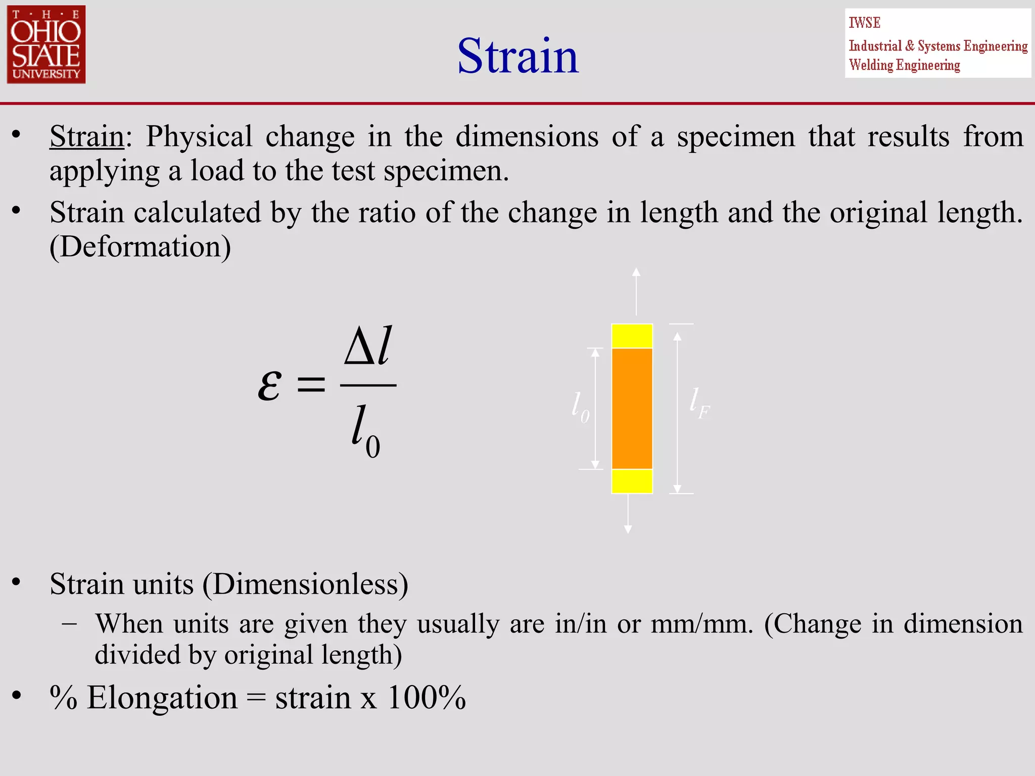 Strain
• Strain: Physical change in the dimensions of a specimen that results from
applying a load to the test specimen.
• Strain calculated by the ratio of the change in length and the original length.
(Deformation)
• Strain units (Dimensionless)
– When units are given they usually are in/in or mm/mm. (Change in dimension
divided by original length)
• % Elongation = strain x 100%
0l
l∆
=ε l0
lF
 