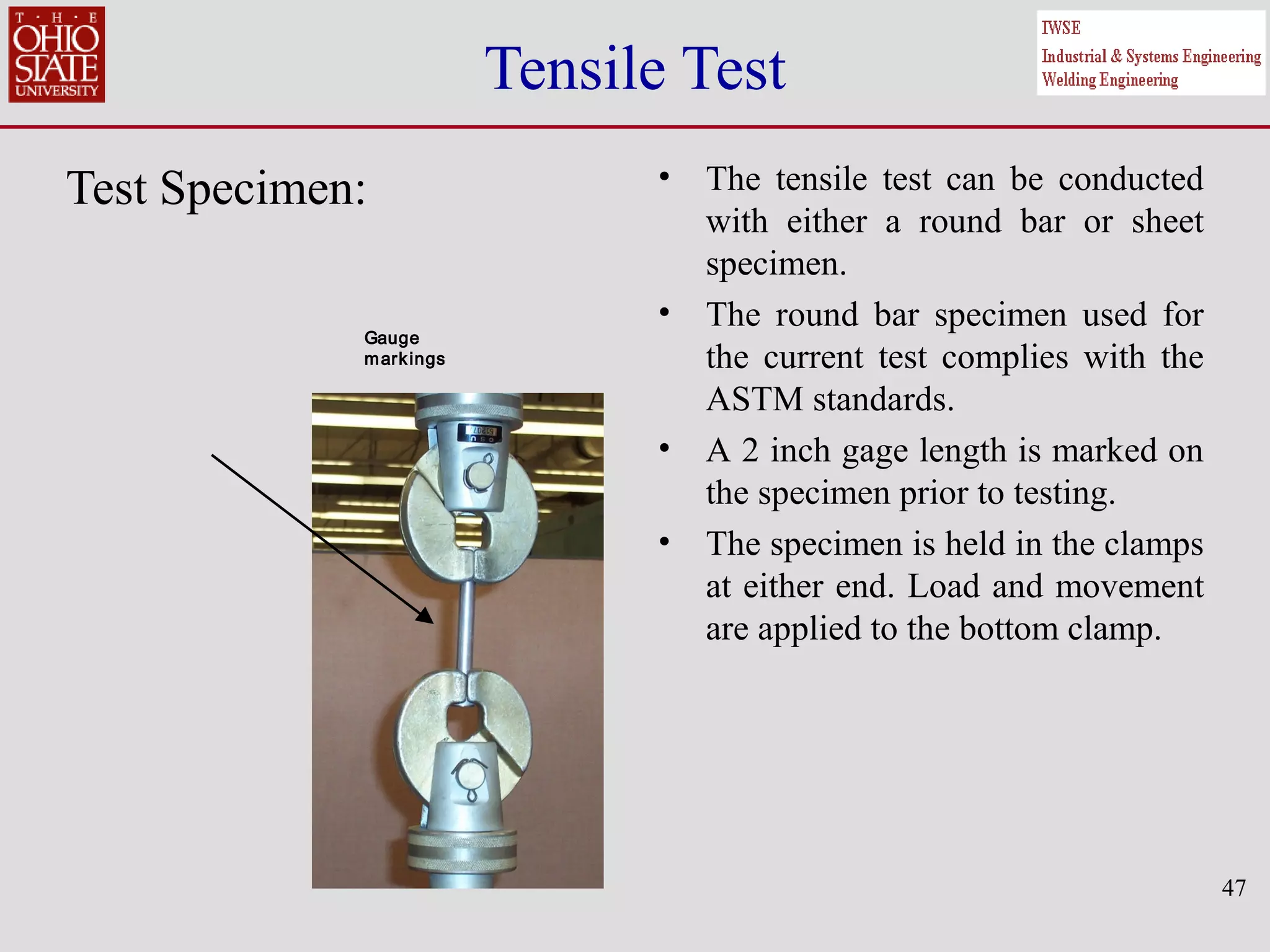 47
Tensile Test
Test Specimen: • The tensile test can be conducted
with either a round bar or sheet
specimen.
• The round bar specimen used for
the current test complies with the
ASTM standards.
• A 2 inch gage length is marked on
the specimen prior to testing.
• The specimen is held in the clamps
at either end. Load and movement
are applied to the bottom clamp.
Gauge
markings
Gauge
markings
 
