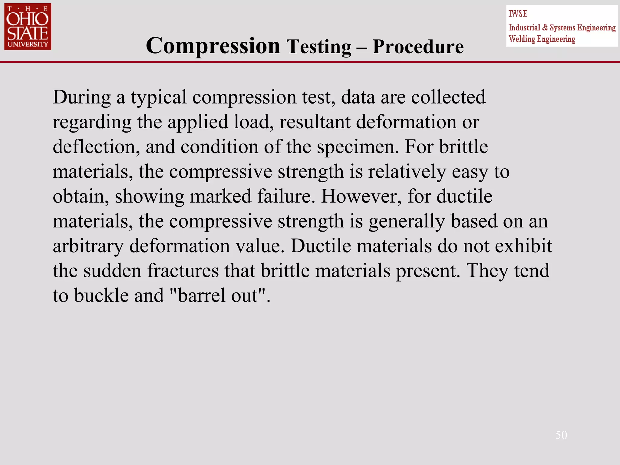 50
Compression Testing – Procedure
During a typical compression test, data are collected
regarding the applied load, resultant deformation or
deflection, and condition of the specimen. For brittle
materials, the compressive strength is relatively easy to
obtain, showing marked failure. However, for ductile
materials, the compressive strength is generally based on an
arbitrary deformation value. Ductile materials do not exhibit
the sudden fractures that brittle materials present. They tend
to buckle and "barrel out".
 