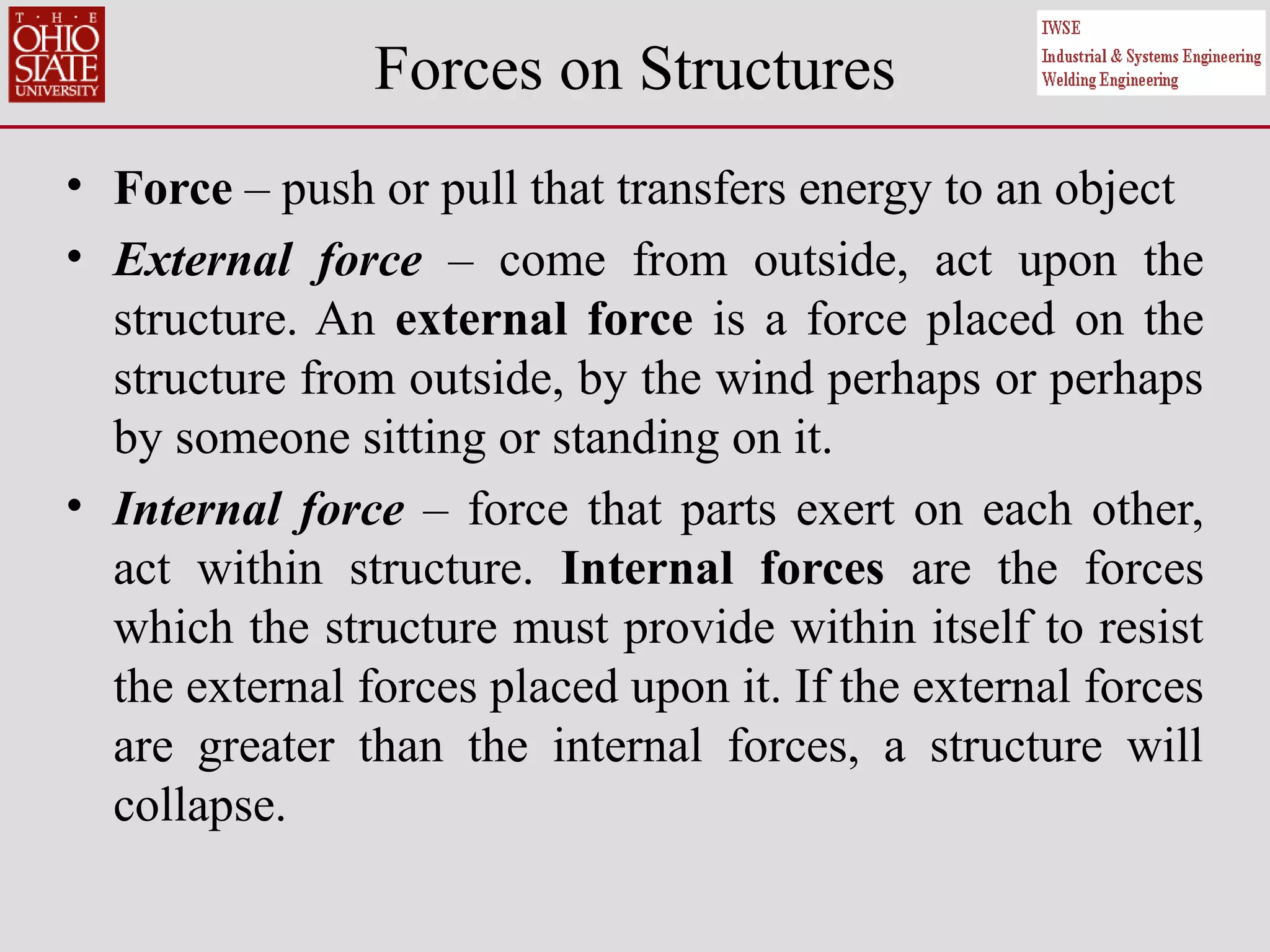 Forces on Structures
• Force – push or pull that transfers energy to an object
• External force – come from outside, act upon the
structure. An external force is a force placed on the
structure from outside, by the wind perhaps or perhaps
by someone sitting or standing on it.
• Internal force – force that parts exert on each other,
act within structure. Internal forces are the forces
which the structure must provide within itself to resist
the external forces placed upon it. If the external forces
are greater than the internal forces, a structure will
collapse.
 