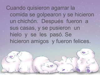 Cuando quisieron agarrar la comida se golpearon y se hicieron un chichón. Después fueron a sus casas, y se pusieron un hielo y se les pasó. Se hicieron amigos y fueron felices.