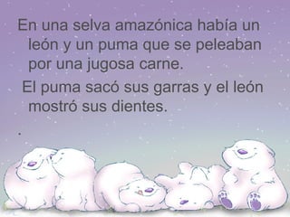 En una selva amazónica había un león y un puma que se peleaban por una jugosa carne. El puma sacó sus garras y el león mostró sus dientes. .