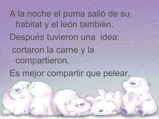 A la noche el puma salió de su habitat y el león también. Después tuvieron una idea: cortaron la carne y la compartieron. Es mejor compartir que pelear.