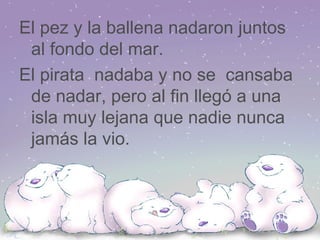 El pez y la ballena nadaron juntos al fondo del mar. El pirata nadaba y no se cansaba de nadar, pero al fin llegó a una isla muy lejana que nadie nunca jamás la vio.