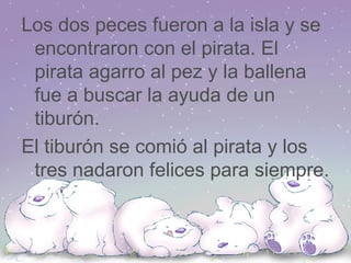 Los dos peces fueron a la isla y se encontraron con el pirata. El pirata agarro al pez y la ballena fue a buscar la ayuda de un tiburón. El tiburón se comió al pirata y los tres nadaron felices para siempre. 