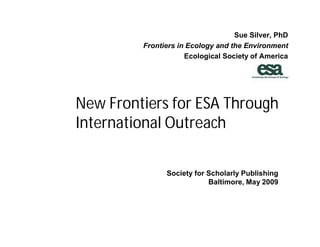 Sue Silver, PhD
         Frontiers in Ecology and the Environment
                     Ecological Society of America




New Frontiers for ESA Through
International Outreach

               Society for Scholarly Publishing
                           Baltimore, May 2009
 