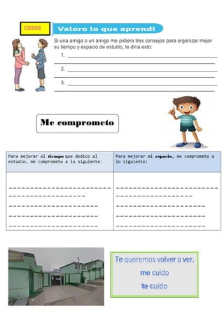 Tequeremos volver aver,
me cuido
te cuido
Si una amiga o un amigo me pidiera tres consejos para organizar mejor
su tiempo y espacio de estudio, le diría esto:
1. ______________________________________________________
__________________________________________________________
2. ______________________________________________________
__________________________________________________________
3. ______________________________________________________
__________________________________________________________
Para mejorar el tiempo que dedico al
estudio, me comprometo a lo siguiente:
Para mejorar mi espacio, me comprometo a
lo siguiente:
------------------------
------------------
---------------------
---------------------
---------------------
------------------------
------------------
---------------------
---------------------
---------------------
Me comprometo
 