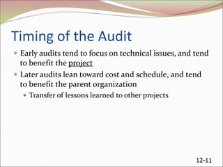 12-11
Timing of the Audit
 Early audits tend to focus on technical issues, and tend
to benefit the project
 Later audits lean toward cost and schedule, and tend
to benefit the parent organization
 Transfer of lessons learned to other projects
 