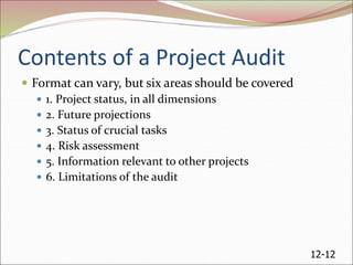 12-12
Contents of a Project Audit
 Format can vary, but six areas should be covered
 1. Project status, in all dimensions
 2. Future projections
 3. Status of crucial tasks
 4. Risk assessment
 5. Information relevant to other projects
 6. Limitations of the audit
 