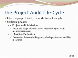 12-15
The Project Audit Life-Cycle
 Like the project itself, the audit has a life cycle
 Six basic phases:
 1. Project audit initiation
 Focus and scope of audit; assess methodologies, team
members required
 2. Baseline Definition
 Determine the standards against which performance will be
measured
 
